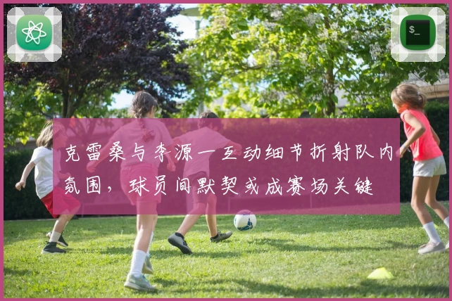 克雷桑与李源一互动细节折射队内氛围,球员间默契或成赛场关键
