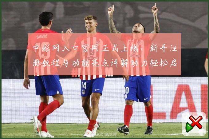 中彩网入口官网正式上线，新手注册教程与功能亮点详解助力轻松启航