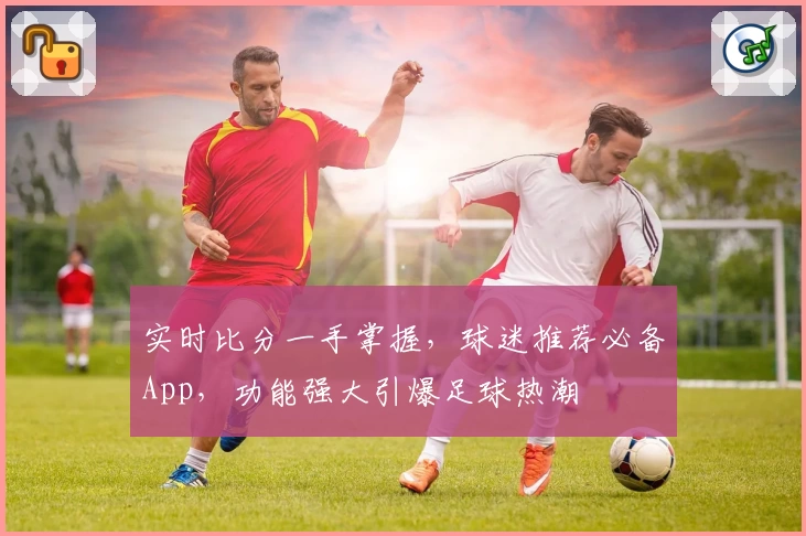 实时比分一手掌握,球迷推荐必备App,功能强大引爆足球热潮
