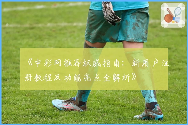 《中彩网推荐权威指南：新用户注册教程及功能亮点全解析》