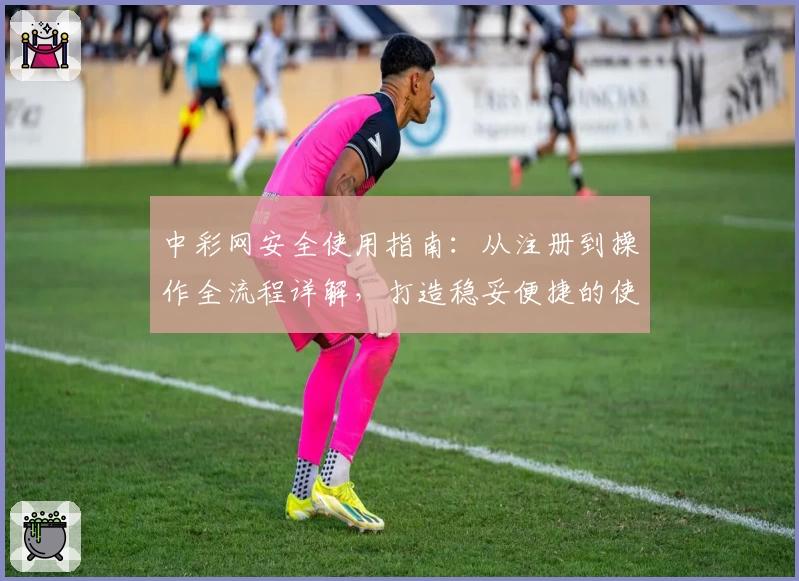 中彩网安全使用指南：从注册到操作全流程详解，打造稳妥便捷的使用体验