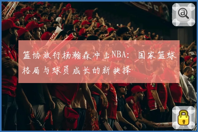 篮协放行杨瀚森冲击NBA：国家篮球格局与球员成长的新抉择