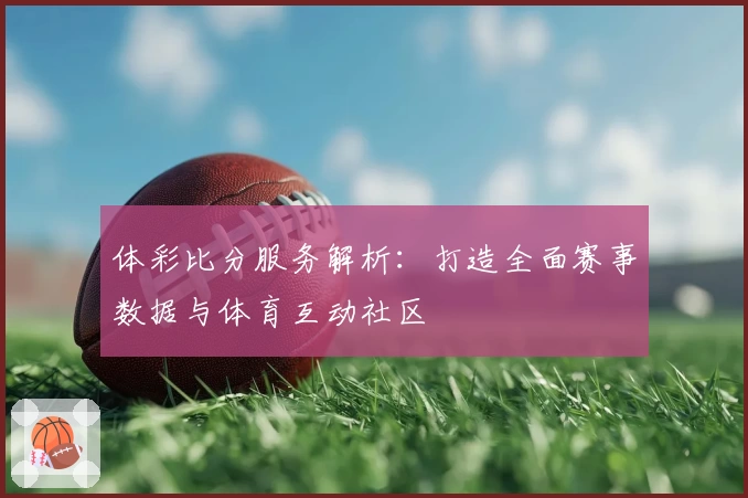 体彩比分服务解析：打造全面赛事数据与体育互动社区