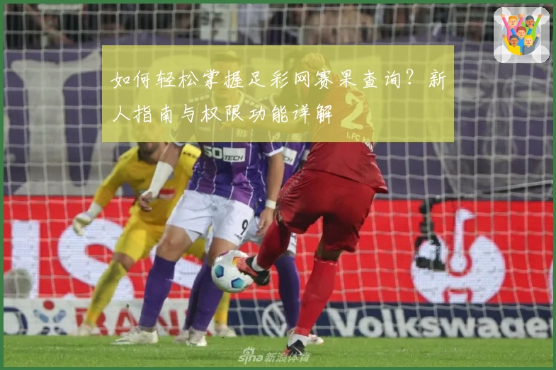 如何轻松掌握足彩网赛果查询？新人指南与权限功能详解