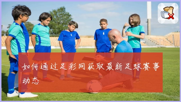 如何通过足彩网获取最新足球赛事动态