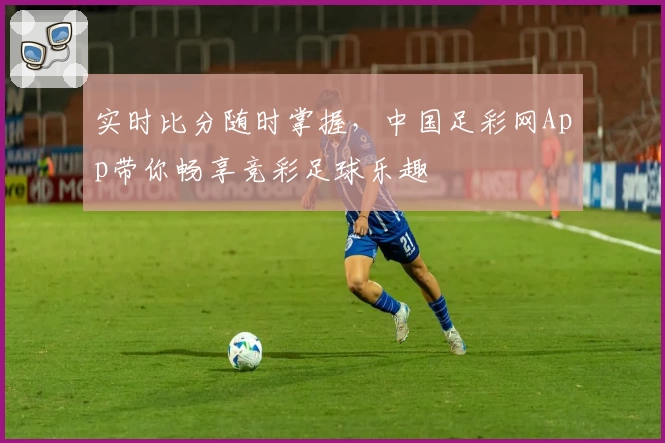 实时比分随时掌握，中国足彩网App带你畅享竞彩足球乐趣