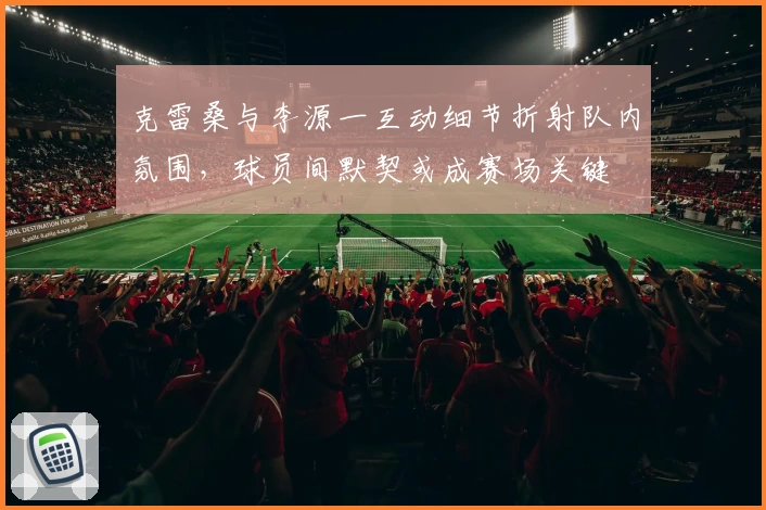 克雷桑与李源一互动细节折射队内氛围,球员间默契或成赛场关键