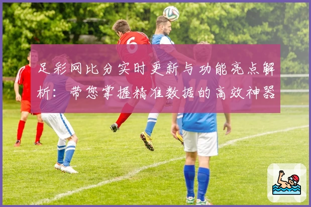 足彩网比分实时更新与功能亮点解析：带您掌握精准数据的高效神器