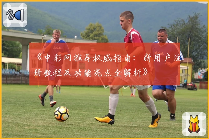 《中彩网推荐权威指南：新用户注册教程及功能亮点全解析》