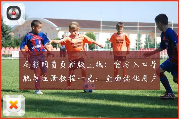 足彩网首页新版上线:官方入口导航与注册教程一览,全面优化用户体验