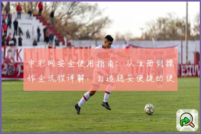 中彩网安全使用指南：从注册到操作全流程详解，打造稳妥便捷的使用体验